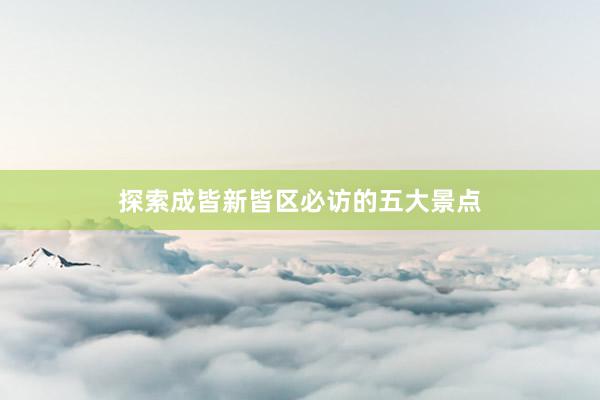 探索成皆新皆区必访的五大景点